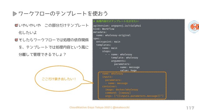 CloudNative Days Tokyo 2021 | @makocchi 117
いやいやいや　この部分だけテンプレート
化したいよ
そしたらワークフローでは処理の依存関係
を、テンプレートでは処理内容という風に
分離して管理できるでしょ？
# ॲཧ಺༰͚ͩςϯϓϨʔτԽ͍ͤͨ͞
apiVersion: argoproj.io/v1alpha1
kind: Workflow
metadata:
name: whalesay-original
spec:
entrypoint: main
templates:
- name: main
steps:
- - name: whalesay
template: whalesay
arguments:
parameters:
- name: message
value: hoge
- name: whalesay
inputs:
parameters:
- name: message
container:
image: docker/whalesay
command: [cowsay]
args: ["{{inputs.parameters.message}}"]
ここだけ抜き出したい！
ワークフローのテンプレートを使おう
