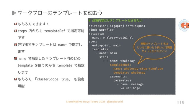 CloudNative Days Tokyo 2021 | @makocchi 118
もちろんできます！
steps 内からも templateRef で指定可能
です
呼び出すテンプレートは name で指定し
ます
name で指定したテンプレート内のどの
template を使うのかを template で指定
します
もちろん 「clusterScope: true」 も設定
可能
# ॲཧ಺༰͚ͩςϯϓϨʔτԽ͍ͤͨ͞
apiVersion: argoproj.io/v1alpha1
kind: Workflow
metadata:
name: whalesay-original
spec:
entrypoint: main
templates:
- name: main
steps:
- - name: whalesay
templateRef:
name: whalesay-step-template
template: whalesay
arguments:
parameters:
- name: message
value: hoge
ワークフローのテンプレートを使おう
実際のテンプレート名は
どっちに書いたら良いんだ問題
ちょっと分かりにくい
