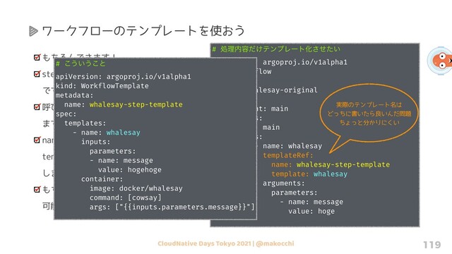 CloudNative Days Tokyo 2021 | @makocchi 119
もちろんできます！
steps 内からも templateRef で指定可能
です
呼び出すテンプレートは name で指定し
ます
name で指定したテンプレート内のどの
template を使うのかを template で指定
します
もちろん 「clusterScope: true」 も設定
可能
# ॲཧ಺༰͚ͩςϯϓϨʔτԽ͍ͤͨ͞
apiVersion: argoproj.io/v1alpha1
kind: Workflow
metadata:
name: whalesay-original
spec:
entrypoint: main
templates:
- name: main
steps:
- - name: whalesay
templateRef:
name: whalesay-step-template
template: whalesay
arguments:
parameters:
- name: message
value: hoge
ワークフローのテンプレートを使おう
実際のテンプレート名は
どっちに書いたら良いんだ問題
ちょっと分かりにくい
# ͜͏͍͏͜ͱ
apiVersion: argoproj.io/v1alpha1
kind: WorkflowTemplate
metadata:
name: whalesay-step-template
spec:
templates:
- name: whalesay
inputs:
parameters:
- name: message
value: hogehoge
container:
image: docker/whalesay
command: [cowsay]
args: ["{{inputs.parameters.message}}"]
