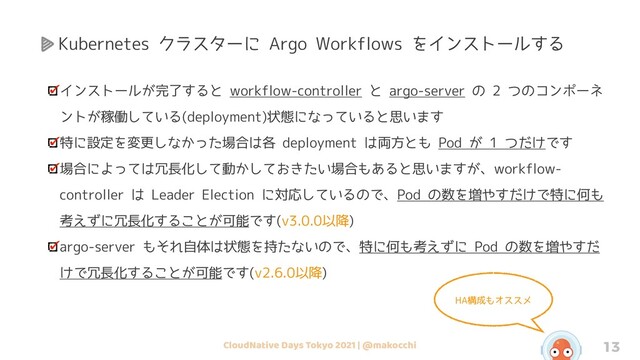 CloudNative Days Tokyo 2021 | @makocchi 13
インストールが完了すると workflow-controller と argo-server の 2 つのコンポーネ
ントが稼働している(deployment)状態になっていると思います
特に設定を変更しなかった場合は各 deployment は両方とも Pod が 1 つだけです
場合によっては冗長化して動かしておきたい場合もあると思いますが、workflow-
controller は Leader Election に対応しているので、Pod の数を増やすだけで特に何も
考えずに冗長化することが可能です(v3.0.0以降)
argo-server もそれ自体は状態を持たないので、特に何も考えずに Pod の数を増やすだ
けで冗長化することが可能です(v2.6.0以降)
HA構成もオススメ
Kubernetes クラスターに Argo Workflows をインストールする
