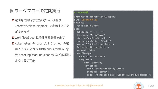 CloudNative Days Tokyo 2021 | @makocchi 122
定期的に実行させたい(Cron)場合は
CronWorkflowTemplate で定義すること
ができます
workflowSpec に処理内容を書きます
Kubernetes の batch/v1 Cronjob の定
義でできるような項目(concurrentPolicy
や startingDeadlineSeconds など)は同じ
ように設定可能
# Cronͷఆٛ
apiVersion: argoproj.io/v1alpha1
kind: CronWorkflow
metadata:
name: hello-world
spec:
schedule: "* * * * *"
timezone: "Asia/Tokyo"
startingDeadlineSeconds: 0
concurrencyPolicy: “Forbid"
successfulJobsHistoryLimit: 4
failedJobsHistoryLimit: 4
suspend: false
workflowSpec:
entrypoint: whalesay
templates:
- name: whalesay
container:
image: docker/whalesay:latest
command: [cowsay]
args: ["Scheduled on: {{workflow.scheduledTime}}"]
ワークフローの定期実行
