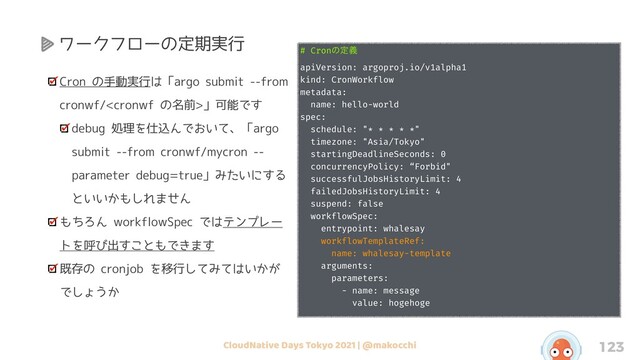 CloudNative Days Tokyo 2021 | @makocchi 123
Cron の手動実行は「argo submit --from
cronwf/」可能です
debug 処理を仕込んでおいて、「argo
submit --from cronwf/mycron --
parameter debug=true」みたいにする
といいかもしれません
もちろん workflowSpec ではテンプレー
トを呼び出すこともできます
既存の cronjob を移行してみてはいかが
でしょうか
# Cronͷఆٛ
apiVersion: argoproj.io/v1alpha1
kind: CronWorkflow
metadata:
name: hello-world
spec:
schedule: "* * * * *"
timezone: "Asia/Tokyo"
startingDeadlineSeconds: 0
concurrencyPolicy: “Forbid"
successfulJobsHistoryLimit: 4
failedJobsHistoryLimit: 4
suspend: false
workflowSpec:
entrypoint: whalesay
workflowTemplateRef:
name: whalesay-template
arguments:
parameters:
- name: message
value: hogehoge
ワークフローの定期実行
