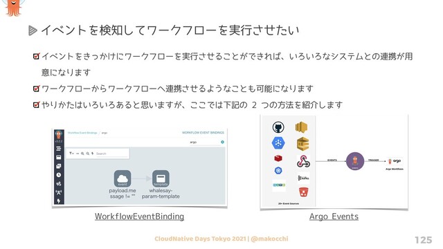 CloudNative Days Tokyo 2021 | @makocchi 125
イベントをきっかけにワークフローを実行させることができれば、いろいろなシステムとの連携が用
意になります
ワークフローからワークフローへ連携させるようなことも可能になります
やりかたはいろいろあると思いますが、ここでは下記の 2 つの方法を紹介します
イベントを検知してワークフローを実行させたい
Argo Events
WorkflowEventBinding
