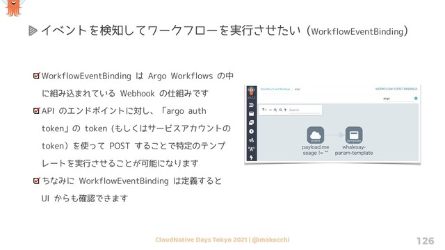 CloudNative Days Tokyo 2021 | @makocchi 126
WorkflowEventBinding は Argo Workflows の中
に組み込まれている Webhook の仕組みです
API のエンドポイントに対し、「argo auth
token」の token (もしくはサービスアカウントの
token）を使って POST することで特定のテンプ
レートを実行させることが可能になります
ちなみに WorkflowEventBinding は定義すると
UI からも確認できます
イベントを検知してワークフローを実行させたい (WorkflowEventBinding)
