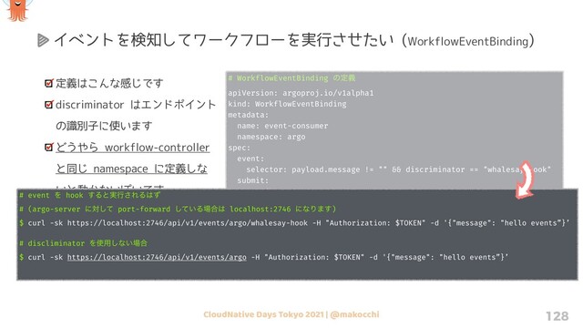 CloudNative Days Tokyo 2021 | @makocchi 128
定義はこんな感じです
discriminator はエンドポイント
の識別子に使います
どうやら workflow-controller
と同じ namespace に定義しな
いと動かないぽいです
なので発火させるテンプレート
は同じ namespace 内か、
ClusterWorkflowTemplate にし
ないとダメそうです
# WorkflowEventBinding ͷఆٛ
apiVersion: argoproj.io/v1alpha1
kind: WorkflowEventBinding
metadata:
name: event-consumer
namespace: argo
spec:
event:
selector: payload.message != "" && discriminator == "whalesay-hook"
submit:
workflowTemplateRef:
name: whalesay-param-template
arguments:
parameters:
- name: message
valueFrom:
event: payload.message
イベントを検知してワークフローを実行させたい (WorkflowEventBinding)
# event Λ hook ͢Δͱ࣮ߦ͞ΕΔ͸ͣ
# (argo-server ʹରͯ͠ port-forward ͍ͯ͠Δ৔߹͸ localhost:2746 ʹͳΓ·͢)
$ curl -sk https://localhost:2746/api/v1/events/argo/whalesay-hook -H "Authorization: $TOKEN" -d '{"message": "hello events”}’
# discliminator Λ࢖༻͠ͳ͍৔߹
$ curl -sk https://localhost:2746/api/v1/events/argo -H "Authorization: $TOKEN" -d '{"message": "hello events”}’
