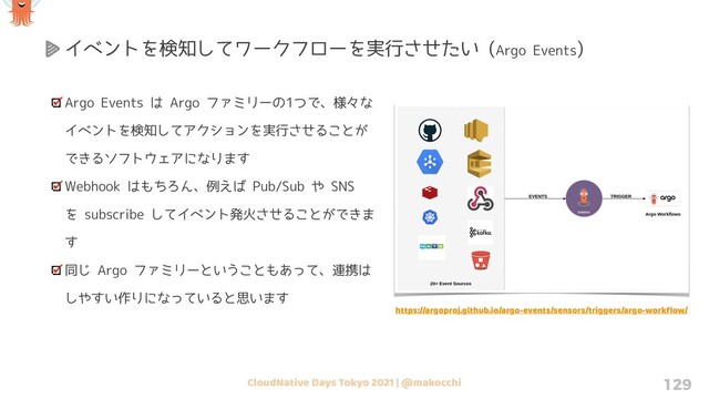 CloudNative Days Tokyo 2021 | @makocchi 129
Argo Events は Argo ファミリーの1つで、様々な
イベントを検知してアクションを実行させることが
できるソフトウェアになります
Webhook はもちろん、例えば Pub/Sub や SNS
を subscribe してイベント発火させることができま
す
同じ Argo ファミリーということもあって、連携は
しやすい作りになっていると思います
イベントを検知してワークフローを実行させたい (Argo Events)
https://argoproj.github.io/argo-events/sensors/triggers/argo-workﬂow/
