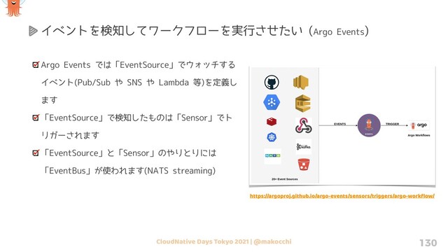 CloudNative Days Tokyo 2021 | @makocchi 130
Argo Events では「EventSource」でウォッチする
イベント(Pub/Sub や SNS や Lambda 等)を定義し
ます
「EventSource」で検知したものは「Sensor」でト
リガーされます
「EventSource」と「Sensor」のやりとりには
「EventBus」が使われます(NATS streaming)
イベントを検知してワークフローを実行させたい (Argo Events)
https://argoproj.github.io/argo-events/sensors/triggers/argo-workﬂow/
