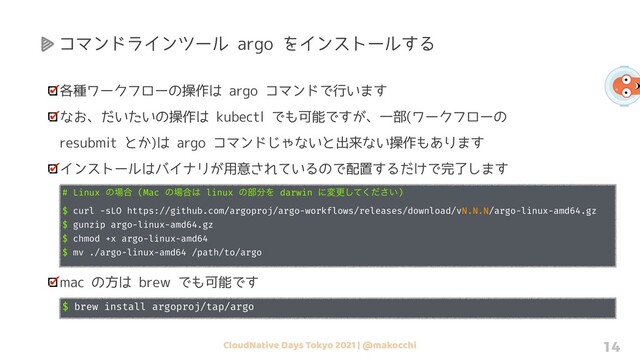 CloudNative Days Tokyo 2021 | @makocchi 14
各種ワークフローの操作は argo コマンドで行います
なお、だいたいの操作は kubectl でも可能ですが、一部(ワークフローの
resubmit とか)は argo コマンドじゃないと出来ない操作もあります
インストールはバイナリが用意されているので配置するだけで完了します
# Linux ͷ৔߹ (Mac ͷ৔߹͸ linux ͷ෦෼Λ darwin ʹมߋ͍ͯͩ͘͠͞)
$ curl -sLO https://github.com/argoproj/argo-workflows/releases/download/vN.N.N/argo-linux-amd64.gz
$ gunzip argo-linux-amd64.gz
$ chmod +x argo-linux-amd64
$ mv ./argo-linux-amd64 /path/to/argo
mac の方は brew でも可能です
$ brew install argoproj/tap/argo
コマンドラインツール argo をインストールする
