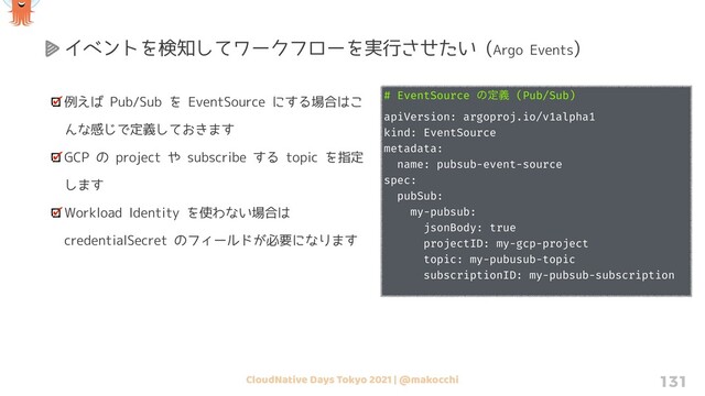 CloudNative Days Tokyo 2021 | @makocchi 131
例えば Pub/Sub を EventSource にする場合はこ
んな感じで定義しておきます
GCP の project や subscribe する topic を指定
します
Workload Identity を使わない場合は
credentialSecret のフィールドが必要になります
イベントを検知してワークフローを実行させたい (Argo Events)
# EventSource ͷఆٛ (Pub/Sub)
apiVersion: argoproj.io/v1alpha1
kind: EventSource
metadata:
name: pubsub-event-source
spec:
pubSub:
my-pubsub:
jsonBody: true
projectID: my-gcp-project
topic: my-pubusub-topic
subscriptionID: my-pubsub-subscription
