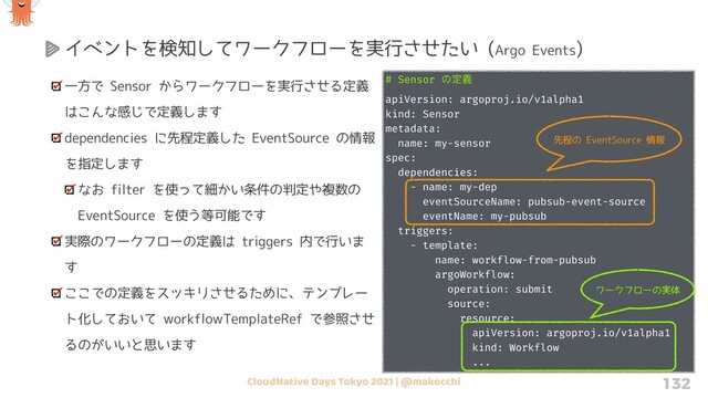 CloudNative Days Tokyo 2021 | @makocchi 132
一方で Sensor からワークフローを実行させる定義
はこんな感じで定義します
dependencies に先程定義した EventSource の情報
を指定します
なお filter を使って細かい条件の判定や複数の
EventSource を使う等可能です
実際のワークフローの定義は triggers 内で行いま
す
ここでの定義をスッキリさせるために、テンプレー
ト化しておいて workflowTemplateRef で参照させ
るのがいいと思います
イベントを検知してワークフローを実行させたい (Argo Events)
# Sensor ͷఆٛ
apiVersion: argoproj.io/v1alpha1
kind: Sensor
metadata:
name: my-sensor
spec:
dependencies:
- name: my-dep
eventSourceName: pubsub-event-source
eventName: my-pubsub
triggers:
- template:
name: workflow-from-pubsub
argoWorkflow:
operation: submit
source:
resource:
apiVersion: argoproj.io/v1alpha1
kind: Workflow
...
先程の EventSource 情報
ワークフローの実体
