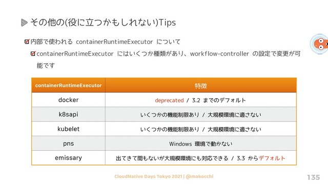 CloudNative Days Tokyo 2021 | @makocchi 135
その他の(役に立つかもしれない)Tips
内部で使われる containerRuntimeExecutor について
containerRuntimeExecutor にはいくつか種類があり、workflow-controller の設定で変更が可
能です
containerRuntimeExecutor 特徴
docker deprecated / 3.2 までのデフォルト
k8sapi いくつかの機能制限あり / 大規模環境に適さない
kubelet いくつかの機能制限あり / 大規模環境に適さない
pns Windows 環境で動かない
emissary 出てきて間もないが大規模環境にも対応できる / 3.3 からデフォルト
