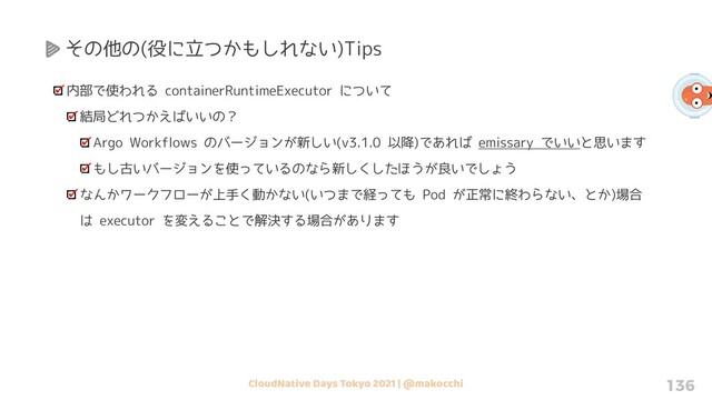 CloudNative Days Tokyo 2021 | @makocchi 136
その他の(役に立つかもしれない)Tips
内部で使われる containerRuntimeExecutor について
結局どれつかえばいいの？
Argo Workflows のバージョンが新しい(v3.1.0 以降)であれば emissary でいいと思います
もし古いバージョンを使っているのなら新しくしたほうが良いでしょう
なんかワークフローが上手く動かない(いつまで経っても Pod が正常に終わらない、とか)場合
は executor を変えることで解決する場合があります

