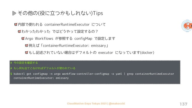 CloudNative Days Tokyo 2021 | @makocchi 137
その他の(役に立つかもしれない)Tips
内部で使われる containerRuntimeExecutor について
わかったわかった ではどうやって設定するの？
Argo Workflows が参照する configMap で設定します
例えば「containerRuntimeExecutor: emissary」
もし記述されていない場合はデフォルトの executor になっています(docker)
# ࠓͷઃఆΛ֬ೝ͢Δ
# ΋͠Կ΋ग़ͯ͜ͳ͚Ε͹σϑΥϧτ͕࢖ΘΕ͍ͯΔ
$ kubectl get configmap -n argo workflow-controller-configmap -o yaml | grep containerRuntimeExecutor
containerRuntimeExecutor: emissary
