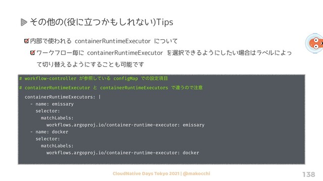 CloudNative Days Tokyo 2021 | @makocchi 138
その他の(役に立つかもしれない)Tips
内部で使われる containerRuntimeExecutor について
ワークフロー毎に containerRuntimeExecutor を選択できるようにしたい場合はラベルによっ
て切り替えるようにすることも可能です
# workflow-controller ͕ࢀর͍ͯ͠Δ configMap Ͱͷઃఆ߲໨
# containerRuntimeExecutor ͱ containerRuntimeExecutors Ͱҧ͏ͷͰ஫ҙ
containerRuntimeExecutors: |
- name: emissary
selector:
matchLabels:
workflows.argoproj.io/container-runtime-executor: emissary
- name: docker
selector:
matchLabels:
workflows.argoproj.io/container-runtime-executor: docker
