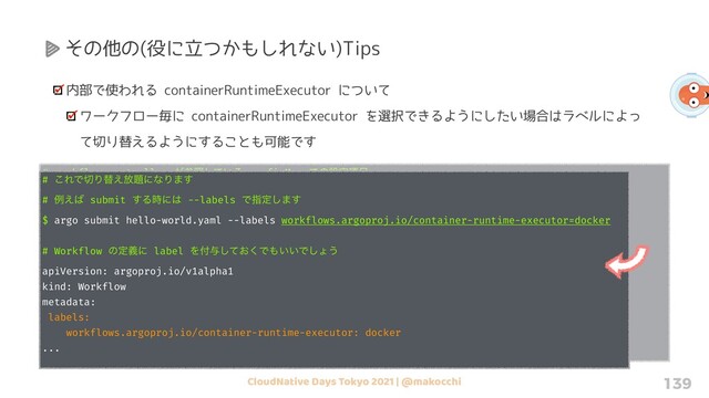 CloudNative Days Tokyo 2021 | @makocchi 139
その他の(役に立つかもしれない)Tips
内部で使われる containerRuntimeExecutor について
ワークフロー毎に containerRuntimeExecutor を選択できるようにしたい場合はラベルによっ
て切り替えるようにすることも可能です
# workflow-controller ͕ࢀর͍ͯ͠Δ configMap Ͱͷઃఆ߲໨
# containerRuntimeExecutor ͱ containerRuntimeExecutors Ͱҧ͏ͷͰ஫ҙ
containerRuntimeExecutors: |
- name: emissary
selector:
matchLabels:
workflows.argoproj.io/container-runtime-executor: emissary
- name: docker
selector:
matchLabels:
workflows.argoproj.io/container-runtime-executor: docker
# ͜ΕͰ੾Γସ͑์୊ʹͳΓ·͢
# ྫ͑͹ submit ͢Δ࣌ʹ͸ --labels Ͱࢦఆ͠·͢
$ argo submit hello-world.yaml --labels workflows.argoproj.io/container-runtime-executor=docker
# Workflow ͷఆٛʹ label Λ෇༩͓ͯ͘͠Ͱ΋͍͍Ͱ͠ΐ͏
apiVersion: argoproj.io/v1alpha1
kind: Workflow
metadata:
labels:
workflows.argoproj.io/container-runtime-executor: docker
...
