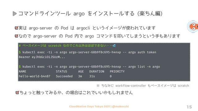 CloudNative Days Tokyo 2021 | @makocchi 15
実は argo-server の Pod は argocli というイメージが使われています
なので argo-server の Pod 内で argo コマンドを叩いてしまうという手もあります
# ϕʔεΠϝʔδ͸ scratch ͳͷͰ͜ΕҎ֎͸΄΅Ͱ͖ͳ͍ɾɾ💦
$ kubectl exec -ti -n argo argo-server-68b9f8c695-h4nxp -- argo auth token
Bearer eyJhbGciOiJSUzM...
$ kubectl exec -ti -n argo argo-server-68b9f8c695-h4nxp -- argo list -n argo
NAME STATUS AGE DURATION PRIORITY
hello-world-b4n87 Succeeded 3m 31s 0
※ ちなみに workflow-controller もベースイメージは scratch
ちょっと触ってみるか、の場合はこれでいいかもしれません
コマンドラインツール argo をインストールする (楽ちん編)
