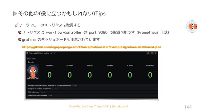 CloudNative Days Tokyo 2021 | @makocchi 141
その他の(役に立つかもしれない)Tips
ワークフローのメトリクスを取得する
メトリクスは workflow-controller の port 9090 で取得可能です (Prometheus 形式)
grafana のダッシュボードも用意されています
https://github.com/argoproj/argo-workﬂows/blob/master/examples/grafana-dashboard.json
