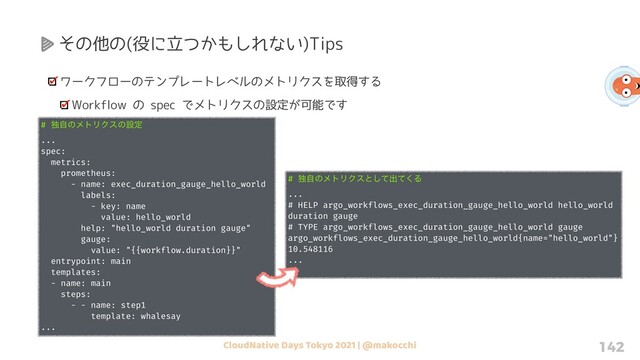 CloudNative Days Tokyo 2021 | @makocchi 142
その他の(役に立つかもしれない)Tips
ワークフローのテンプレートレベルのメトリクスを取得する
Workflow の spec でメトリクスの設定が可能です
# ಠࣗͷϝτϦΫεͷઃఆ
...
spec:
metrics:
prometheus:
- name: exec_duration_gauge_hello_world
labels:
- key: name
value: hello_world
help: "hello_world duration gauge"
gauge:
value: "{{workflow.duration}}"
entrypoint: main
templates:
- name: main
steps:
- - name: step1
template: whalesay
...
# ಠࣗͷϝτϦΫεͱͯ͠ग़ͯ͘Δ
...
# HELP argo_workflows_exec_duration_gauge_hello_world hello_world
duration gauge
# TYPE argo_workflows_exec_duration_gauge_hello_world gauge
argo_workflows_exec_duration_gauge_hello_world{name="hello_world"}
10.548116
...
