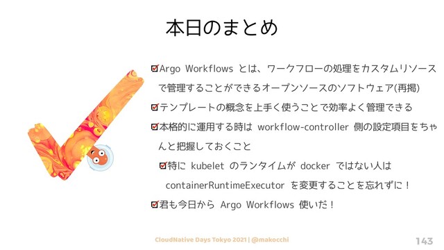 CloudNative Days Tokyo 2021 | @makocchi 143
Argo Workflows とは、ワークフローの処理をカスタムリソース
で管理することができるオープンソースのソフトウェア(再掲)
テンプレートの概念を上手く使うことで効率よく管理できる
本格的に運用する時は workflow-controller 側の設定項目をちゃ
んと把握しておくこと
特に kubelet のランタイムが docker ではない人は
containerRuntimeExecutor を変更することを忘れずに！
君も今日から Argo Workflows 使いだ！
本日のまとめ
