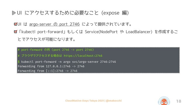 CloudNative Days Tokyo 2021 | @makocchi 18
UI にアクセスするために必要なこと (expose 編)
UI は argo-server の port 2746 によって提供されています。
「kubectl port-forward」もしくは Service(NodePort や LoadBalancer) を作成するこ
とでアクセスが可能になります。
# port-forward ͷྫ (port 2746 -> port 2746)
# ϒϥ΢βͰΞΫηε͢Δ৔߹͸ https://localhost:2746
$ kubectl port-forward -n argo svc/argo-server 2746:2746
Forwarding from 127.0.0.1:2746 -> 2746
Forwarding from [::1]:2746 -> 2746

