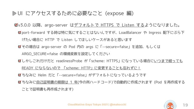 CloudNative Days Tokyo 2021 | @makocchi 19
UI にアクセスするために必要なこと (expose 編)
v3.0.0 以降、argo-server はデフォルトで HTTPS で Listen するようになりました。
port-forward する時は特に気にすることはないんですが、LoadBalancer や Ingress 配下にぶら下
げたい場合に HTTP で Listen してほしいケースがあると思います
その場合は argo-server の Pod 内の args に「--secure=false」を追加、もしくは
ARGO_SECURE=false の環境変数を設定してください
しかしこれだけだと readinessProbe が「scheme: HTTPS」になっている場合にいつまで経っても
READY にならないので 「scheme: HTTP」に変更することも忘れずに！
ちなみに Helm だと「--secure=false」がデフォルトになっているようです
ちなみに自己証明書の期限は 1 年(今の所ハードコード)で自動的に作成されます (Pod を再作成する
ことで証明書も再作成されます)
