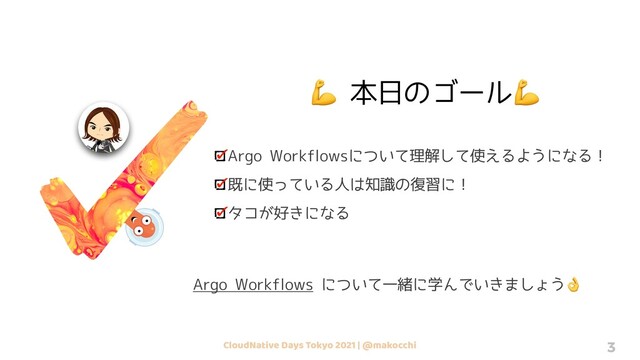 CloudNative Days Tokyo 2021 | @makocchi 3
💪 本日のゴール💪
Argo Workflowsについて理解して使えるようになる！
既に使っている人は知識の復習に！
タコが好きになる
Argo Workflows について一緒に学んでいきましょう👌
