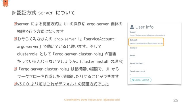 CloudNative Days Tokyo 2021 | @makocchi 25
認証方式 server について
server による認証方式は UI の操作を argo-server 自体の
権限で行う方式になります
おそらくみなさんの argo-server は「serviceAccount:
argo-server」で動いていると思います。そして
clusterrole として「argo-server-cluster-role」が割当
たっているんじゃないでしょうか。(cluster install の場合)
「argo-server-cluster-role」は結構強い権限で、UI から
ワークフローを作成したり削除したりすることができます
v3.0.0 より前はこれがデフォルトの認証方式でした
