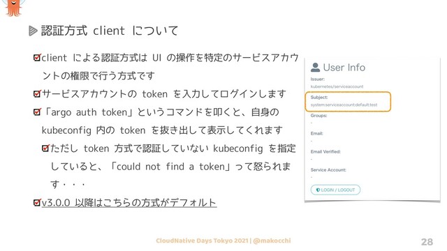 CloudNative Days Tokyo 2021 | @makocchi 28
認証方式 client について
client による認証方式は UI の操作を特定のサービスアカウ
ントの権限で行う方式です
サービスアカウントの token を入力してログインします
「argo auth token」というコマンドを叩くと、自身の
kubeconfig 内の token を抜き出して表示してくれます
ただし token 方式で認証していない kubeconfig を指定
していると、「could not find a token」って怒られま
す・・・
v3.0.0 以降はこちらの方式がデフォルト
