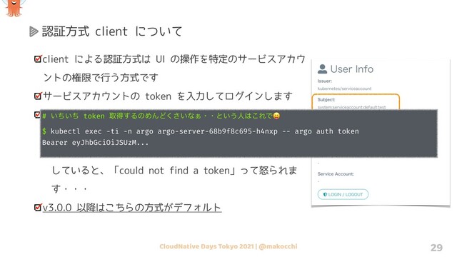 CloudNative Days Tokyo 2021 | @makocchi 29
認証方式 client について
client による認証方式は UI の操作を特定のサービスアカウ
ントの権限で行う方式です
サービスアカウントの token を入力してログインします
「argo auth token」というコマンドを叩くと、自身の
kubeconfig 内の token を抜き出して表示してくれます
ただし token 方式で認証していない kubeconfig を指定
していると、「could not find a token」って怒られま
す・・・
v3.0.0 以降はこちらの方式がデフォルト
# ͍͍ͪͪ token औಘ͢ΔͷΊΜͲ͍͘͞ͳ͊ɾɾͱ͍͏ਓ͸͜ΕͰ😝
$ kubectl exec -ti -n argo argo-server-68b9f8c695-h4nxp -- argo auth token
Bearer eyJhbGciOiJSUzM...
