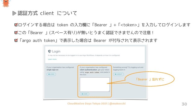 CloudNative Days Tokyo 2021 | @makocchi 30
認証方式 client について
ログインする場合は token の入力欄に「Bearer 」+「」を入力してログインします
この「Bearer 」(スペース有り)が無いとうまく認証できませんので注意！
「argo auth token」で表示した場合は Bearer が付与されて表示されます
「Bearer 」忘れずに
