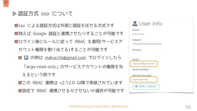 CloudNative Days Tokyo 2021 | @makocchi 32
認証方式 sso について
sso による認証方式は外部に認証を任せる方式です
例えば Google 認証と連携させたりすることが可能です
ログイン後にルールに従って RBAC を適用(サービスア
カウント権限を割り当てる)することが可能です
⏩ の例は makocchi@gmail.com でログインしたら
「argo-read-only」のサービスアカウントの権限を与
えるという例です
この RBAC 連携は v2.12.0 以降で実装されています
設定で RBAC 連携させるかさせないか選択が可能です
