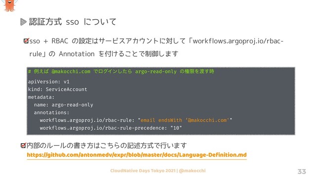 CloudNative Days Tokyo 2021 | @makocchi 33
認証方式 sso について
sso + RBAC の設定はサービスアカウントに対して「workflows.argoproj.io/rbac-
rule」の Annotation を付けることで制御します
# ྫ͑͹ @makocchi.com ͰϩάΠϯͨ͠Β argo-read-only ͷݖݶΛ౉࣌͢
apiVersion: v1
kind: ServiceAccount
metadata:
name: argo-read-only
annotations:
workflows.argoproj.io/rbac-rule: "email endsWith ‘@makocchi.com'"
workflows.argoproj.io/rbac-rule-precedence: "10"
内部のルールの書き方はこちらの記述方式で行います
https://github.com/antonmedv/expr/blob/master/docs/Language-Deﬁnition.md
