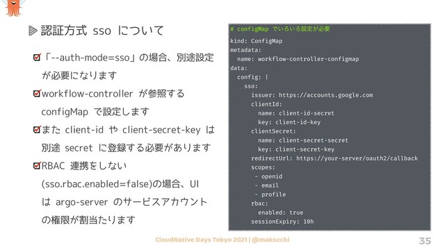 CloudNative Days Tokyo 2021 | @makocchi 35
認証方式 sso について
「--auth-mode=sso」の場合、別途設定
が必要になります
workflow-controller が参照する
configMap で設定します
また client-id や client-secret-key は
別途 secret に登録する必要があります
RBAC 連携をしない
(sso.rbac.enabled=false)の場合、UI
は argo-server のサービスアカウント
の権限が割当たります
# configMap Ͱ͍Ζ͍Ζઃఆ͕ඞཁ
kind: ConfigMap
metadata:
name: workflow-controller-configmap
data:
config: |
sso:
issuer: https://accounts.google.com
clientId:
name: client-id-secret
key: client-id-key
clientSecret:
name: client-secret-secret
key: client-secret-key
redirectUrl: https://your-server/oauth2/callback
scopes:
- openid
- email
- profile
rbac:
enabled: true
sessionExpiry: 10h
