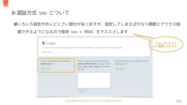 CloudNative Days Tokyo 2021 | @makocchi 36
認証方式 sso について
いろいろ設定がめんどくさい部分がありますが、設定してしまえばかなり柔軟にアクセス制
御できるようになるので是非 sso + RBAC をオススメします
Argo CD の Dex
との連携もできるよ！
