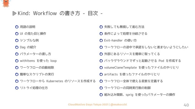 CloudNative Days Tokyo 2021 | @makocchi 40
用語の説明
UI の見た目と操作
シンプルな例
Dag の紹介
パラメーターの渡し方
withItems を使った loop
ワークフローの自動削除
簡単なスクリプトの実行
ワークフローから Kubernetes のリソースを作成する
リトライ処理の仕方
Kind: Workflow の書き方 - 目次 -
失敗しても無視して進む方法
条件によって処理を分岐させる
Exit-handler の使い方
ワークフローの途中で承認をしないと進まないようにしたい
外部にあるリソースを簡単に取ってくる
バックグラウンドでずっと起動させる Pod を作成する
volumeClameTemplate を使ったファイルのやりとり
artifacts を使ったファイルのやりとり
ワークフロー全体で使える変数を定義する
ワークフローの同時実行数の制御
組み込み関数、sprig を使ったパラメーターの操作
