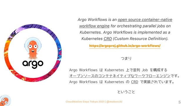 CloudNative Days Tokyo 2021 | @makocchi 5
Argo Workflows is an open source container-native
workflow engine for orchestrating parallel jobs on
Kubernetes. Argo Workflows is implemented as a
Kubernetes CRD (Custom Resource Definition).
https://argoproj.github.io/argo-workﬂows/
Argo Workflows は Kubernetes 上で並列 Job を構成する
オープンソースのコンテナネイティブなワークフローエンジンです。
Argo Workflows は Kubernetes の CRD で実装されています。
つまり
ということ
