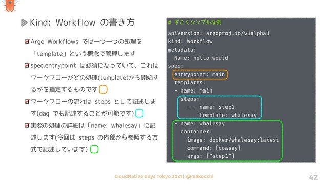 CloudNative Days Tokyo 2021 | @makocchi 42
Kind: Workflow の書き方
Argo Workflows では一つ一つの処理を
「template」という概念で管理します
spec.entrypoint は必須になっていて、これは
ワークフローがどの処理(template)から開始す
るかを指定するものです
ワークフローの流れは steps として記述しま
す(dag でも記述することが可能です)
実際の処理の詳細は「name: whalesay」に記
述します(今回は steps の内部から参照する方
式で記述しています)
# ͘͢͝γϯϓϧͳྫ
apiVersion: argoproj.io/v1alpha1
kind: Workflow
metadata:
Name: hello-world
spec:
entrypoint: main
templates:
- name: main
steps:
- - name: step1
template: whalesay
- name: whalesay
container:
image: docker/whalesay:latest
command: [cowsay]
args: [“step1”]
