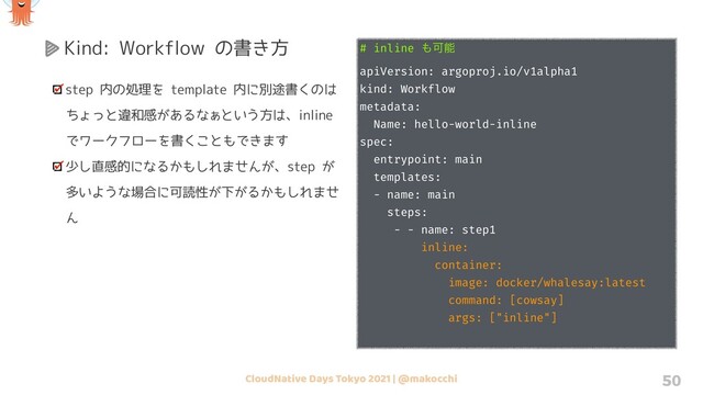 CloudNative Days Tokyo 2021 | @makocchi 50
Kind: Workflow の書き方 # inline ΋Մೳ
apiVersion: argoproj.io/v1alpha1
kind: Workflow
metadata:
Name: hello-world-inline
spec:
entrypoint: main
templates:
- name: main
steps:
- - name: step1
inline:
container:
image: docker/whalesay:latest
command: [cowsay]
args: ["inline"]
step 内の処理を template 内に別途書くのは
ちょっと違和感があるなぁという方は、inline
でワークフローを書くこともできます
少し直感的になるかもしれませんが、step が
多いような場合に可読性が下がるかもしれませ
ん
