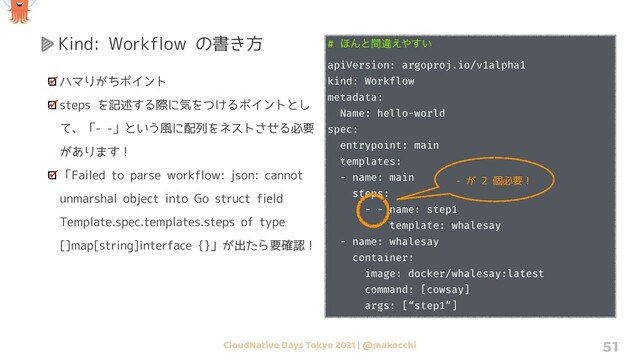 CloudNative Days Tokyo 2021 | @makocchi 51
Kind: Workflow の書き方
ハマりがちポイント
steps を記述する際に気をつけるポイントとし
て、「- -」という風に配列をネストさせる必要
があります！
「Failed to parse workflow: json: cannot
unmarshal object into Go struct field
Template.spec.templates.steps of type
[]map[string]interface {}」が出たら要確認！
# ΄Μͱؒҧ͑΍͍͢
apiVersion: argoproj.io/v1alpha1
kind: Workflow
metadata:
Name: hello-world
spec:
entrypoint: main
templates:
- name: main
steps:
- - name: step1
template: whalesay
- name: whalesay
container:
image: docker/whalesay:latest
command: [cowsay]
args: [“step1”]
- が 2 個必要！
