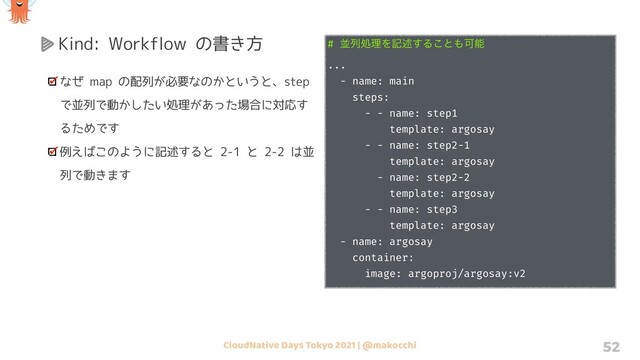 CloudNative Days Tokyo 2021 | @makocchi 52
Kind: Workflow の書き方
なぜ map の配列が必要なのかというと、step
で並列で動かしたい処理があった場合に対応す
るためです
例えばこのように記述すると 2-1 と 2-2 は並
列で動きます
# ฒྻॲཧΛهड़͢Δ͜ͱ΋Մೳ
...
- name: main
steps:
- - name: step1
template: argosay
- - name: step2-1
template: argosay
- name: step2-2
template: argosay
- - name: step3
template: argosay
- name: argosay
container:
image: argoproj/argosay:v2

