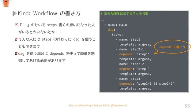 CloudNative Days Tokyo 2021 | @makocchi 55
Kind: Workflow の書き方
「- -」のせいで steps 書くの嫌いになった人
がいるとかいないとか・・・
そんな人には steps の代わりに dag を使うこ
ともできます
dag を使う場合は depends を使って順番を制
御してあげる必要があります
# ฒྻॲཧΛهड़͢Δ͜ͱ΋Մೳ
...
- name: main
dag:
tasks:
- name: step1
template: argosay
- name: step2-1
depends: "step1"
template: argosay
- name: step2-2
depends: "step1"
template: argosay
- name: step3
depends: "step2-1 && step2-2"
template: argosay
depends を書こう
