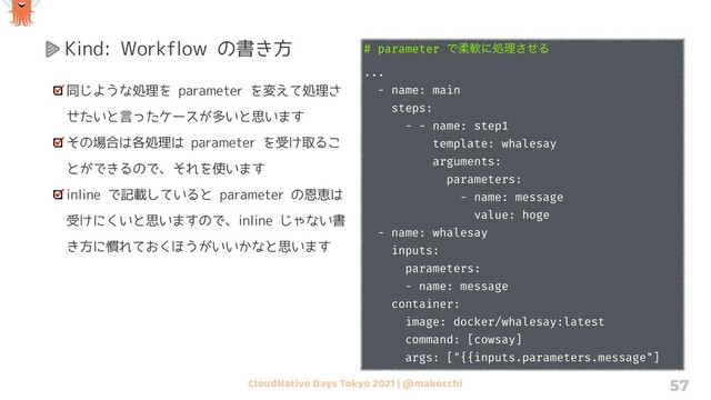 CloudNative Days Tokyo 2021 | @makocchi 57
Kind: Workflow の書き方
同じような処理を parameter を変えて処理さ
せたいと言ったケースが多いと思います
その場合は各処理は parameter を受け取るこ
とができるので、それを使います
inline で記載していると parameter の恩恵は
受けにくいと思いますので、inline じゃない書
き方に慣れておくほうがいいかなと思います
# parameter Ͱॊೈʹॲཧͤ͞Δ
...
- name: main
steps:
- - name: step1
template: whalesay
arguments:
parameters:
- name: message
value: hoge
- name: whalesay
inputs:
parameters:
- name: message
container:
image: docker/whalesay:latest
command: [cowsay]
args: ["{{inputs.parameters.message"]
