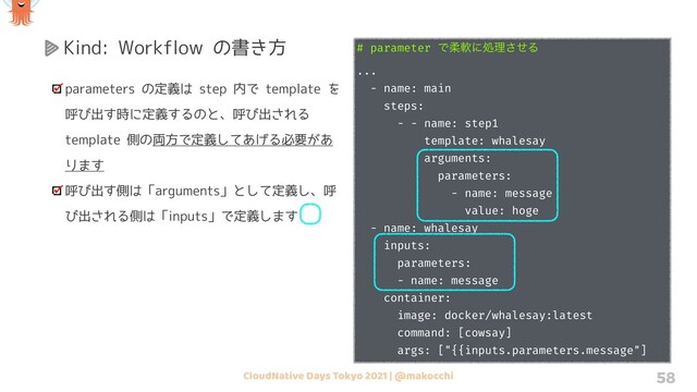 CloudNative Days Tokyo 2021 | @makocchi 58
Kind: Workflow の書き方
parameters の定義は step 内で template を
呼び出す時に定義するのと、呼び出される
template 側の両方で定義してあげる必要があ
ります
呼び出す側は「arguments」として定義し、呼
び出される側は「inputs」で定義します
# parameter Ͱॊೈʹॲཧͤ͞Δ
...
- name: main
steps:
- - name: step1
template: whalesay
arguments:
parameters:
- name: message
value: hoge
- name: whalesay
inputs:
parameters:
- name: message
container:
image: docker/whalesay:latest
command: [cowsay]
args: ["{{inputs.parameters.message"]
