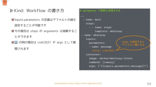 CloudNative Days Tokyo 2021 | @makocchi 59
Kind: Workflow の書き方
Inputs.parameters の定義はデフォルトの値を
設定することが可能です
その場合は steps の arguments は省略するこ
とができます
⏩ の例の場合は cndt2021 が args として展
開されます
# parameter Ͱॊೈʹॲཧͤ͞Δ
...
- name: main
steps:
- - name: step1
template: whalesay
- name: whalesay
inputs:
parameters:
- name: message
value: cndt2021
container:
image: docker/whalesay:latest
command: [cowsay]
args: ["{{inputs.parameters.message}}"]
Value を設定すると
デフォルト値になる
