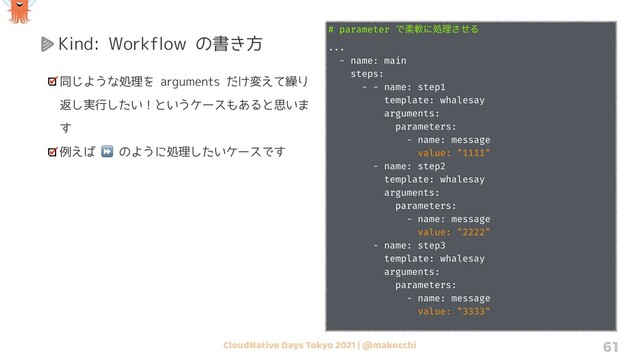 CloudNative Days Tokyo 2021 | @makocchi 61
Kind: Workflow の書き方
同じような処理を arguments だけ変えて繰り
返し実行したい！というケースもあると思いま
す
例えば ⏩ のように処理したいケースです
# parameter Ͱॊೈʹॲཧͤ͞Δ
...
- name: main
steps:
- - name: step1
template: whalesay
arguments:
parameters:
- name: message
value: "1111"
- name: step2
template: whalesay
arguments:
parameters:
- name: message
value: "2222"
- name: step3
template: whalesay
arguments:
parameters:
- name: message
value: "3333"
