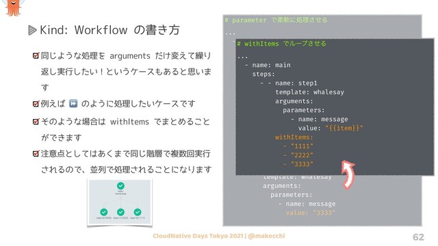 CloudNative Days Tokyo 2021 | @makocchi 62
Kind: Workflow の書き方
同じような処理を arguments だけ変えて繰り
返し実行したい！というケースもあると思いま
す
例えば ⏩ のように処理したいケースです
そのような場合は withItems でまとめること
ができます
注意点としてはあくまで同じ階層で複数回実行
されるので、並列で処理されることになります
# parameter Ͱॊೈʹॲཧͤ͞Δ
...
- name: main
steps:
- - name: step1
template: whalesay
arguments:
parameters:
- name: message
value: "1111"
- name: step2
template: whalesay
arguments:
parameters:
- name: message
value: "2222"
- name: step3
template: whalesay
arguments:
parameters:
- name: message
value: "3333"
# withItems Ͱϧʔϓͤ͞Δ
...
- name: main
steps:
- - name: step1
template: whalesay
arguments:
parameters:
- name: message
value: "{{item}}"
withItems:
- "1111"
- "2222"
- "3333"
