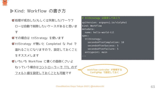 CloudNative Days Tokyo 2021 | @makocchi 63
Kind: Workflow の書き方
処理が成功した(もしくは失敗した)ワークフ
ローは自動で削除したいケースがあると思いま
す
その場合は ttlStrategy を使います
ttlStrategy が無いと Completed な Pod で
溢れることになりますので、設定しておくこと
をオススメします
いちいち Workflow に書くの面倒くさいよ
ねっていう場合はコントローラーで TTL のデ
フォルト値を設定しておくことも可能です
# ttlStrategy ͸ઃఆ͓ͯ͜͠͏
apiVersion: argoproj.io/v1alpha1
kind: Workflow
metadata:
name: hello-world-til
spec:
ttlStrategy:
secondsAfterCompletion: 10
secondsAfterSuccess: 5
secondsAfterFailure: 5
entrypoint: main
...
workflow-controller が参照する
ConfigMap で設定しておく
