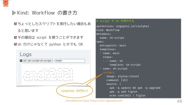 CloudNative Days Tokyo 2021 | @makocchi 65
Kind: Workflow の書き方
ちょっとしたスクリプトを実行したい場合もあ
ると思います
その場合は script を使うことができます
sh だけじゃなくて python とかでも OK
# script Ͱ sh Λ࣮ߦ͢Δ
apiVersion: argoproj.io/v1alpha1
kind: Workflow
metadata:
name: sh-script
spec:
entrypoint: main
templates:
- name: main
steps:
- - name: sh
template: sh-script
- name: sh-script
script:
image: alpine:latest
command: [sh]
source: |
apk -q update && apk -q upgrade
apk -q add figlet
echo cndt2021 | figlet
conatiner の代わり
