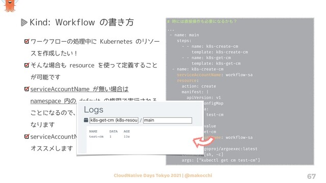 CloudNative Days Tokyo 2021 | @makocchi 67
Kind: Workflow の書き方
ワークフローの処理中に Kubernetes のリソー
スを作成したい！
そんな場合も resource を使って定義すること
が可能です
serviceAccountName が無い場合は
namespace 内の default の権限で実行される
ことになるので、大抵の場合は失敗することに
なります
serviceAccountName は適切に設定することを
オススメします
# ࣌ʹ͸௚઀ૢ࡞΋ඞཁʹͳΔ͔΋ʁ
...
- name: main
steps:
- - name: k8s-create-cm
template: k8s-create-cm
- - name: k8s-get-cm
template: k8s-get-cm
- name: k8s-create-cm
serviceAccountName: workflow-sa
resource:
action: create
manifest: |
apiVersion: v1
kind: ConfigMap
metadata:
name: test-cm
data:
key: value
- name: k8s-get-cm
serviceAccountName: workflow-sa
container:
image: argoproj/argoexec:latest
command: [sh, -c]
args: ["kubectl get cm test-cm"]

