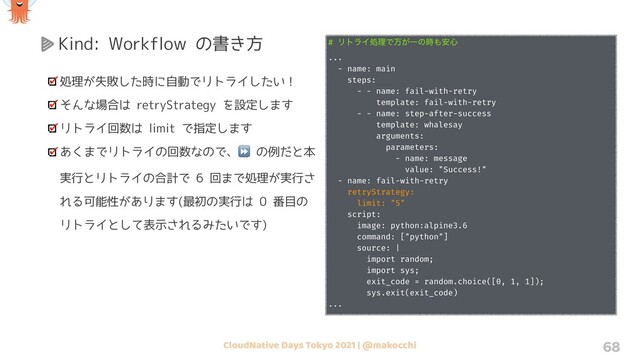 CloudNative Days Tokyo 2021 | @makocchi 68
Kind: Workflow の書き方
処理が失敗した時に自動でリトライしたい！
そんな場合は retryStrategy を設定します
リトライ回数は limit で指定します
あくまでリトライの回数なので、⏩ の例だと本
実行とリトライの合計で 6 回まで処理が実行さ
れる可能性があります(最初の実行は 0 番目の
リトライとして表示されるみたいです)
# ϦτϥΠॲཧͰສ͕Ұͷ࣌΋҆৺
...
- name: main
steps:
- - name: fail-with-retry
template: fail-with-retry
- - name: step-after-success
template: whalesay
arguments:
parameters:
- name: message
value: "Success!"
- name: fail-with-retry
retryStrategy:
limit: "5"
script:
image: python:alpine3.6
command: ["python"]
source: |
import random;
import sys;
exit_code = random.choice([0, 1, 1]);
sys.exit(exit_code)
...
